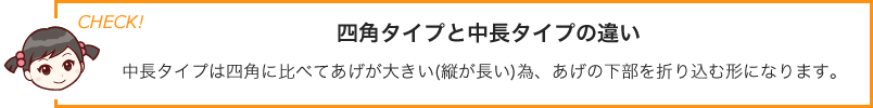 四角タイプと中長タイプの違い中長タイプは四角に比べてあげが大きい(縦が長い)為、あげの下部を折り込む形になります。