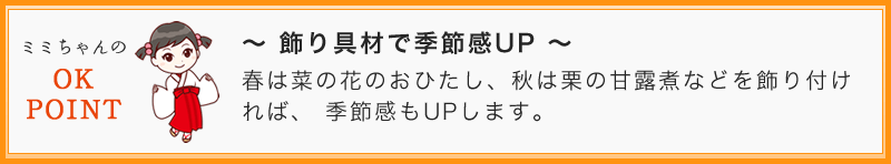 ~ 飾り具材で季節感UP ~ 春は菜の花のおひたし、秋は栗の甘露煮などを飾り付ければ、 季節感もUPします。