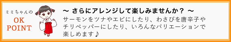 ~ さらにアレンジして楽しみませんか? ~ サーモンを、ツナやエビにしたり、わさびを唐辛子やチリペッパーにしたり、いろんなバリエーションで楽しめます♪