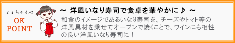 ～ 洋風いなり寿司で食卓を華やかに♪ ～  和食のイメージであるいなり寿司を、チーズやトマト等の洋風具材を乗せてオーブンで焼くことで、ワインにも相性の良い洋風いなり寿司に！