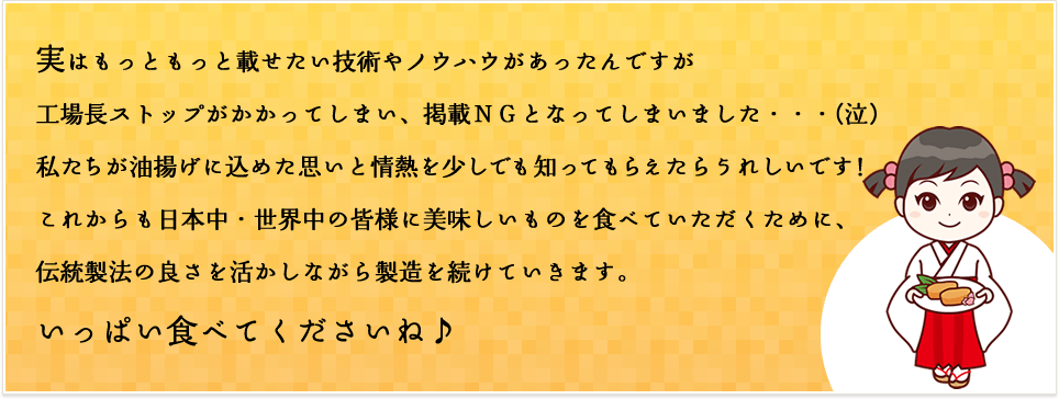 実はもっともっと載せたい技術やノウハウがあったんですが工場長ストップがかかってしまい、掲載ＮＧとなってしまいました・・・(泣)私たちが油揚げに込めた思いと情熱を少しでも知ってもらえたらうれしいです！これからも日本中・世界中の皆様に美味しいものを食べていただくために、伝統製法の良さを活かしながら製造を続けていきます。いっぱい食べてくださいね♪