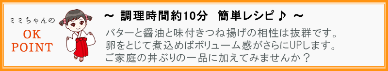 ～さらにアレンジして楽しみませんか♪～ バターと醤油と味付きつね揚げの相性は抜群です。卵をとじて煮込めばボリューム感がさらにUPします。ご家庭の丼ぶりの一品に加えてみませんか？