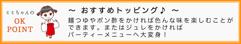 麺つゆやポン酢をかければ色んな味を楽しむことができます。またはジュレをかければパーティメニューへ大変身！