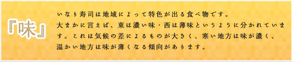 いなり寿司は地域によって特色が出る食べ物です。大まかに言えば、東は濃い味・西は薄味というように分かれています。これは気候の差によるものが大きく、寒い地方は味が濃く、温かい地方は味が薄くなる傾向があります。