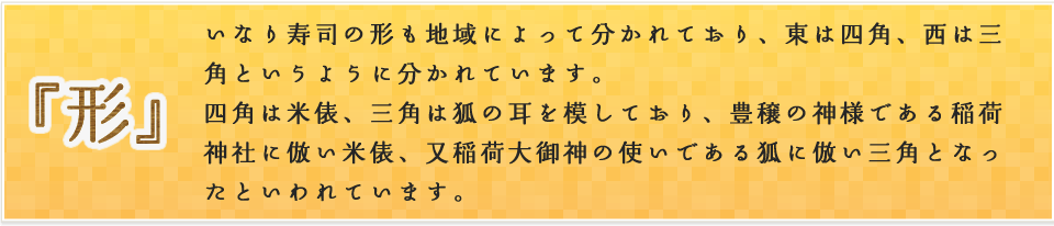 いなり寿司の形も地域によって分かれており、東は四角、西は三角というように分かれています。四角は米俵、三角は狐の耳を模しており、豊穣の神様である稲荷神社に倣い米俵、又稲荷大御神の使いである狐に倣い三角となったといわれています。