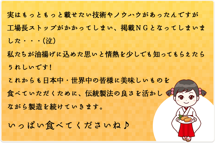 実はもっともっと載せたい技術やノウハウがあったんですが工場長ストップがかかってしまい、掲載ＮＧとなってしまいました・・・(泣)私たちが油揚げに込めた思いと情熱を少しでも知ってもらえたらうれしいです！これからも日本中・世界中の皆様に美味しいものを食べていただくために、伝統製法の良さを活かしながら製造を続けていきます。いっぱい食べてくださいね♪